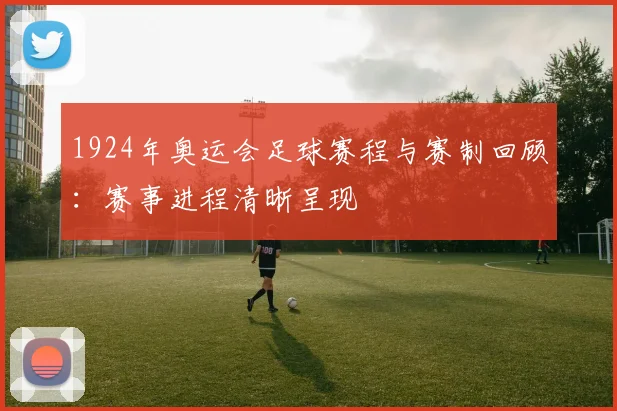1924年奥运会足球赛程与赛制回顾：赛事进程清晰呈现