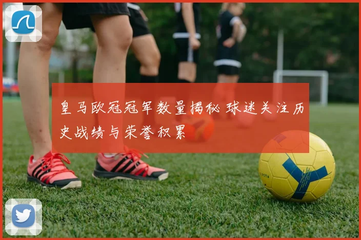 皇马欧冠冠军数量揭秘 球迷关注历史战绩与荣誉积累
