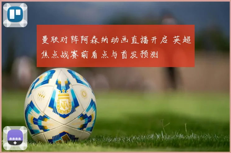 曼联对阵阿森纳动画直播开启 英超焦点战赛前看点与首发预测