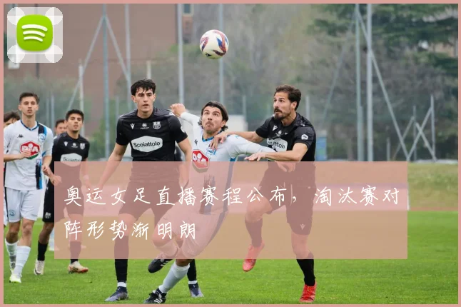 奥运女足直播赛程公布，淘汰赛对阵形势渐明朗