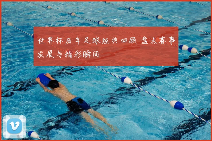 世界杯历年足球经典回顾 盘点赛事发展与精彩瞬间