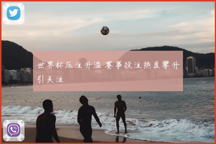 世界杯压注升温 赛事投注热度攀升引关注