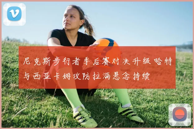 尼克斯步行者季后赛对决升级 哈特与西亚卡姆攻防拉满悬念持续