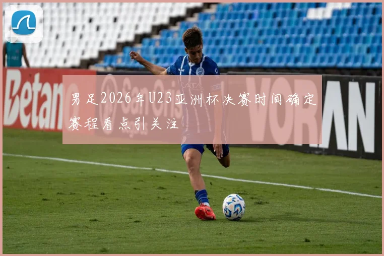 男足2026年U23亚洲杯决赛时间确定赛程看点引关注