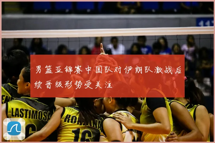 男篮亚锦赛中国队对伊朗队激战后续晋级形势受关注