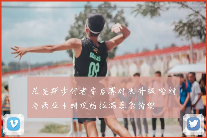 尼克斯步行者季后赛对决升级 哈特与西亚卡姆攻防拉满悬念持续