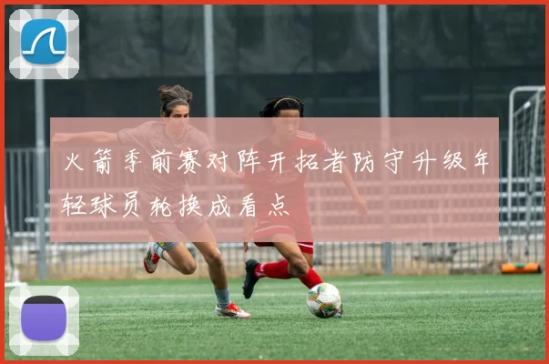 火箭季前赛对阵开拓者防守升级年轻球员轮换成看点