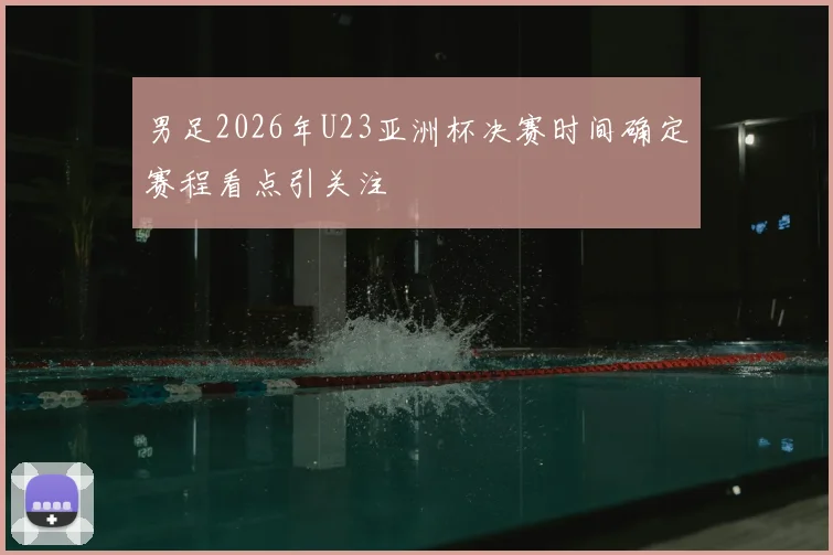 男足2026年U23亚洲杯决赛时间确定赛程看点引关注