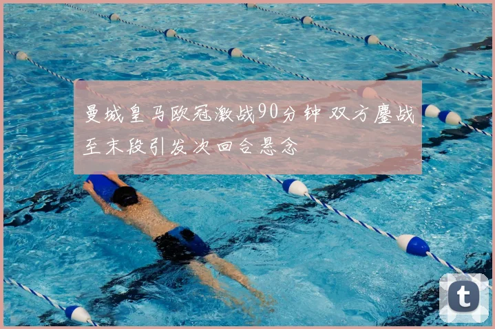 曼城皇马欧冠激战90分钟 双方鏖战至末段引发次回合悬念