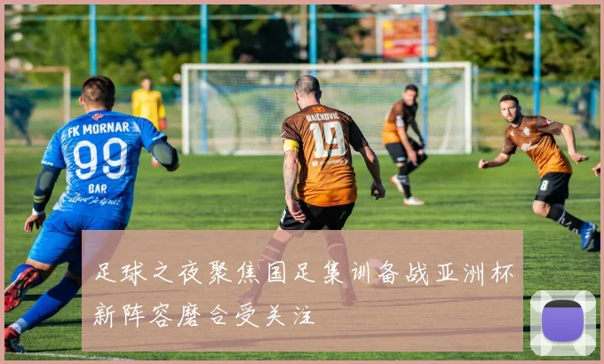 足球之夜聚焦国足集训备战亚洲杯新阵容磨合受关注